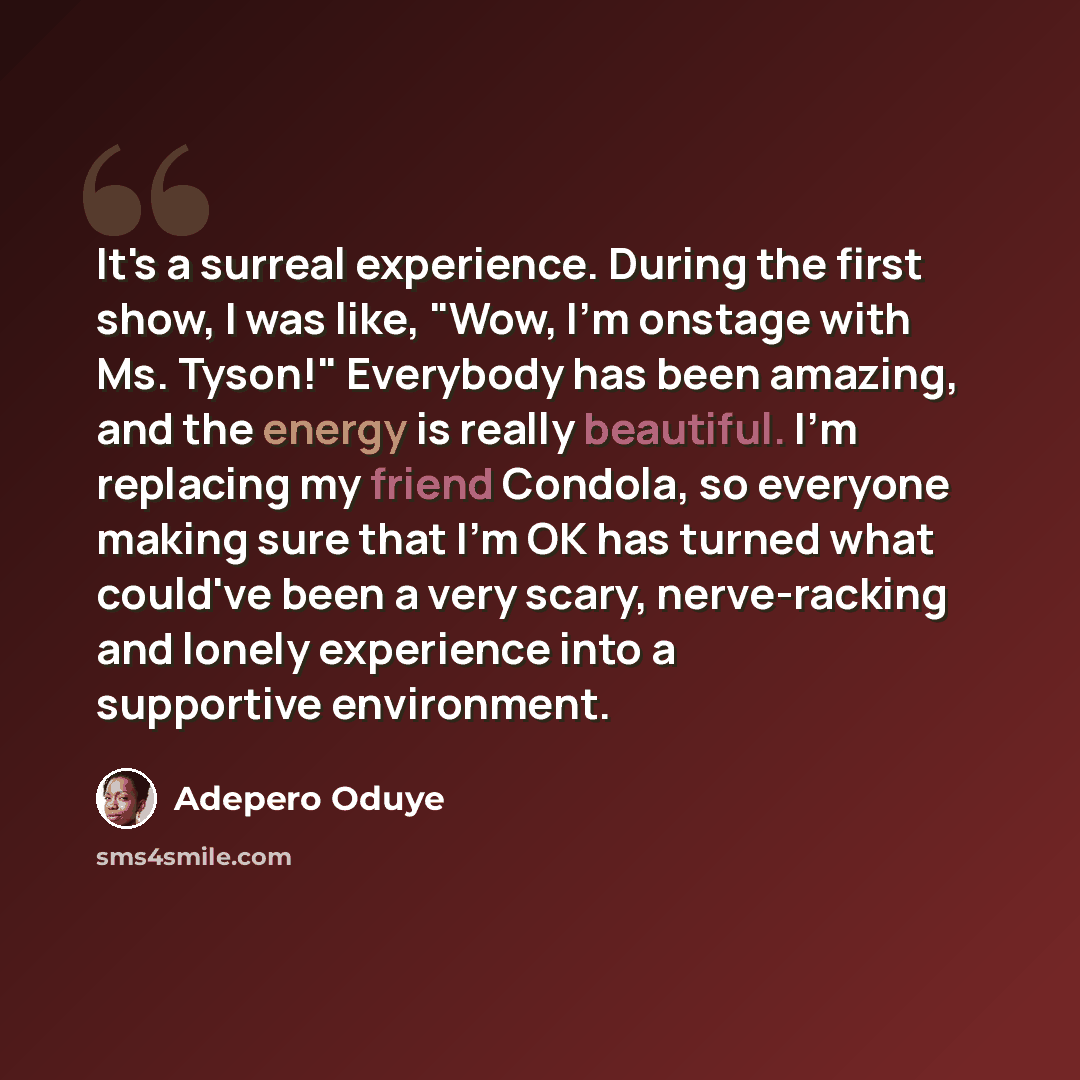 “It's a surreal experience. During the first show, I was like, "Wow, I'm onstage with Ms. Tyson!" Everybody has been amazing, and the energy is really beautiful. I'm replacing my friend Condola, so everyone making sure that I'm OK has turned what could've been a very scary, nerve-racking and lonely…” quote by Adepero Oduye