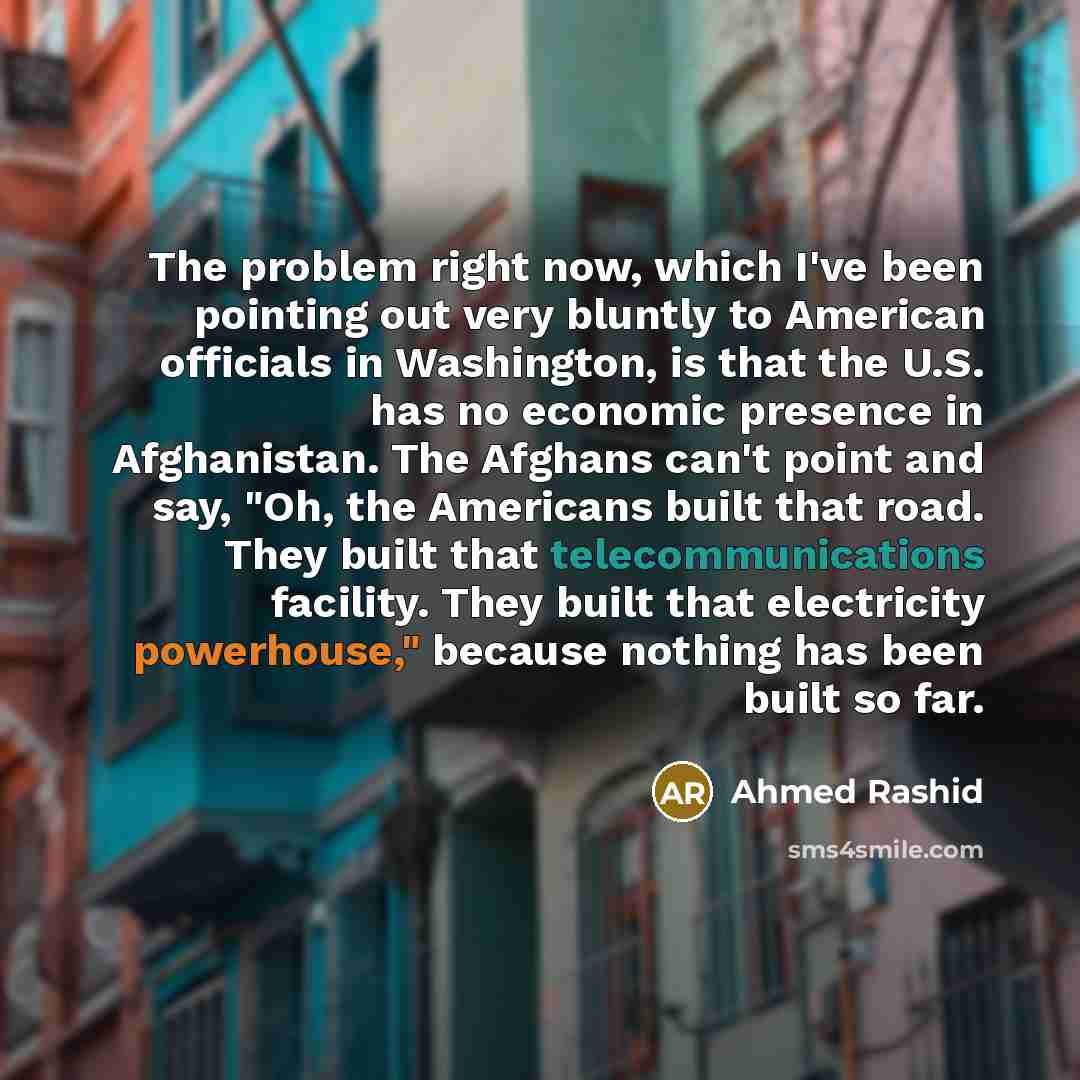 “The problem right now, which I've been pointing out very bluntly to American officials in Washington, is that the U.S. has no economic presence in Afghanistan. The Afghans can't point and say, "Oh, the Americans built that road. They built that telecommunications facility. They built that…” quote by Ahmed Rashid