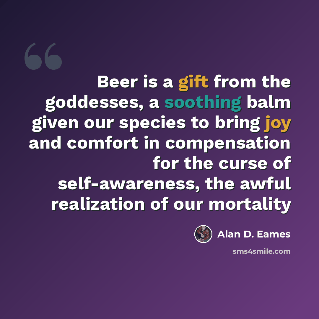 “Beer is a gift from the goddesses, a soothing balm given our species to bring joy and comfort in compensation for the curse of self-awareness, the awful realization of our mortality” quote by Alan D. Eames