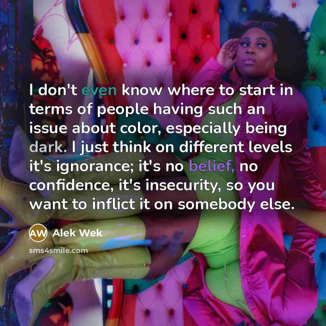 “I don't even know where to start in terms of people having such an issue about color, especially being dark. I just think on different levels it's ignorance; it's no belief, no confidence, it's insecurity, so you want to inflict it on somebody else.” quote by Alek Wek