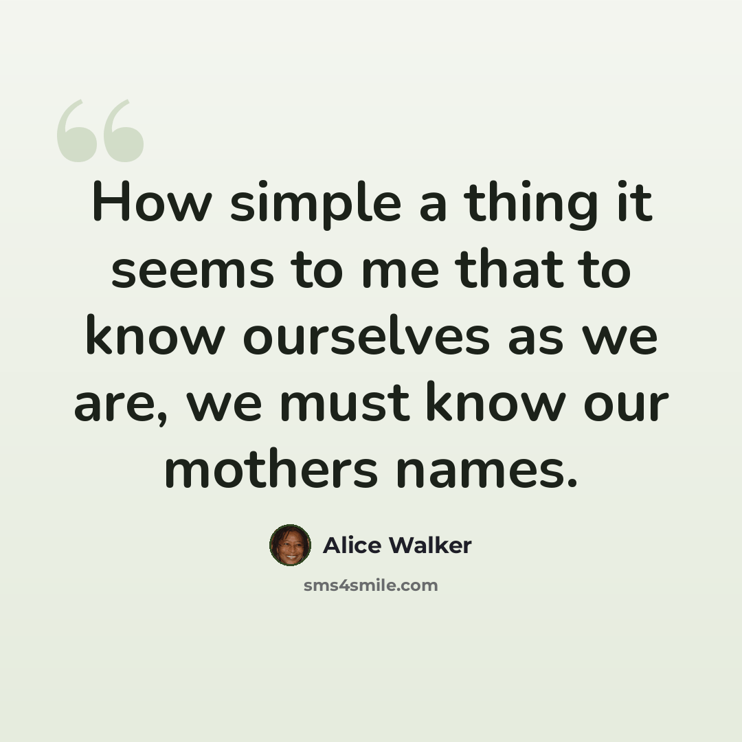 “How simple a thing it seems to me that to know ourselves as we are, we must know our mothers names.” quote by Alice Walker