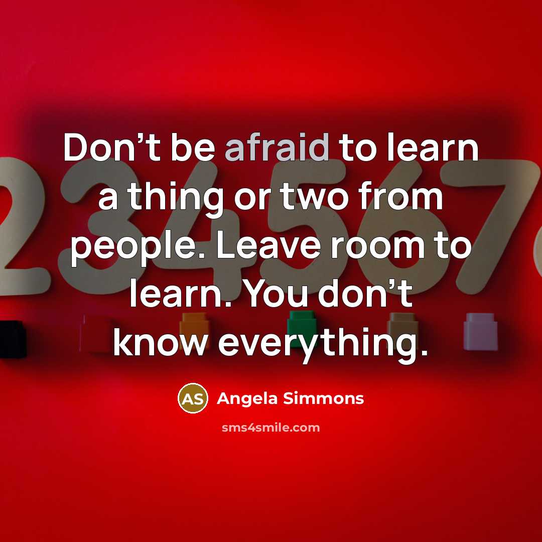 “Don't be afraid to learn a thing or two from people. Leave room to learn. You don't know everything.” quote by Angela Simmons