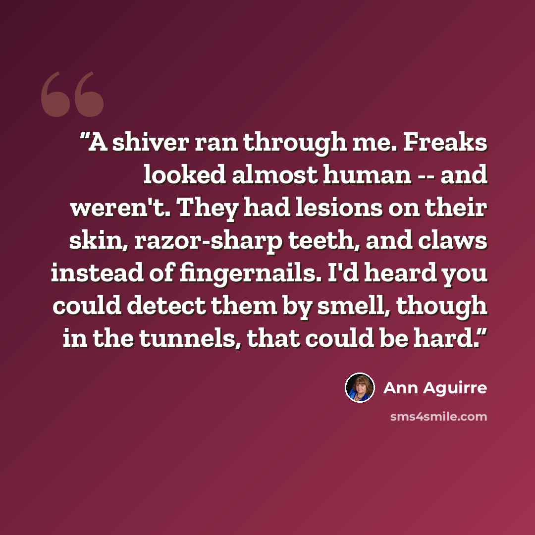 “A shiver ran through me. Freaks looked almost human -- and weren't. They had lesions on their skin, razor-sharp teeth, and claws instead of fingernails. I'd heard you could detect them by smell, though in the tunnels, that could be hard.” quote by Ann Aguirre