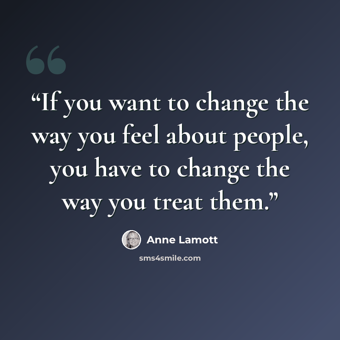 “If you want to change the way you feel about people, you have to change the way you treat them.” quote by Anne Lamott