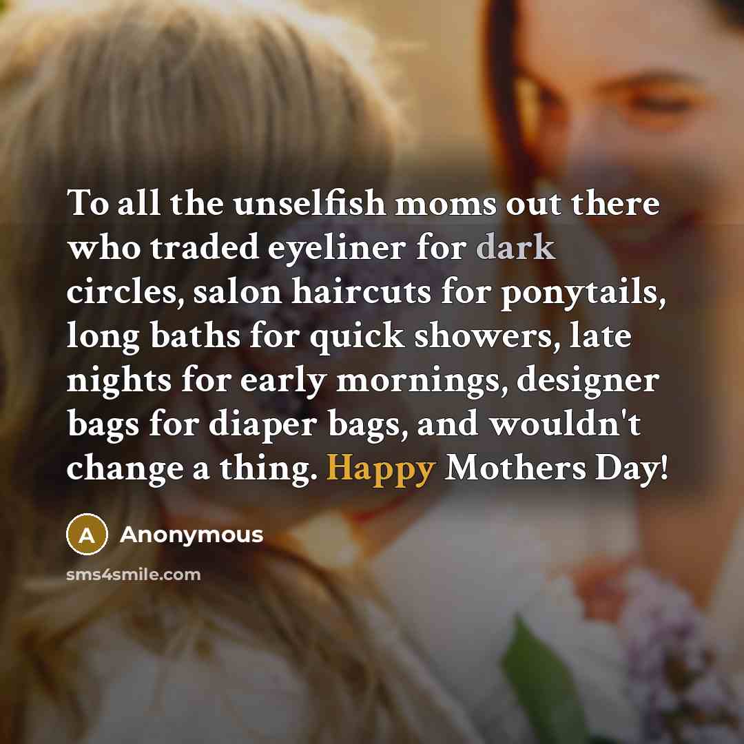 “To all the unselfish moms out there who traded eyeliner for dark circles, salon haircuts for ponytails, long baths for quick showers, late nights for early mornings, designer bags for diaper bags, and wouldn't change a thing. Happy Mothers Day!” quote by Anonymous