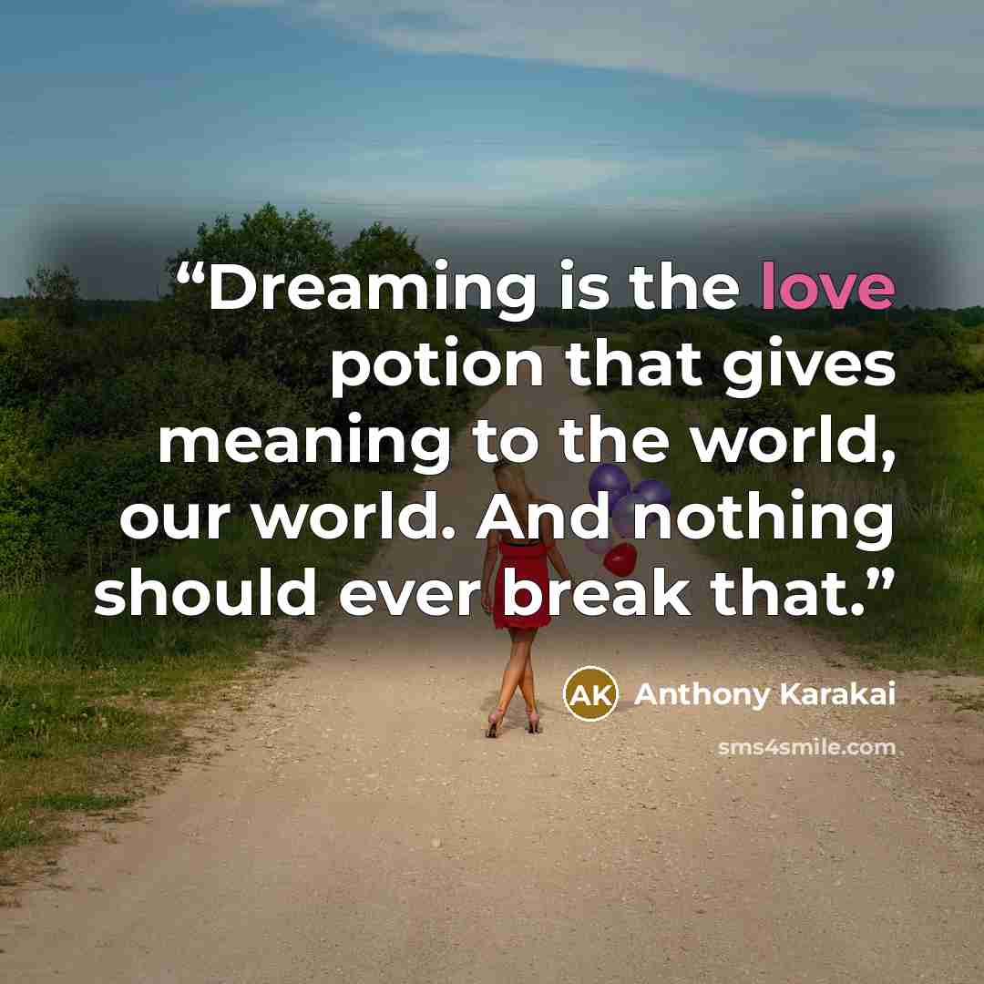“Dreaming is the love potion that gives meaning to the world, our world. And nothing should ever break that.” quote by Anthony Karakai