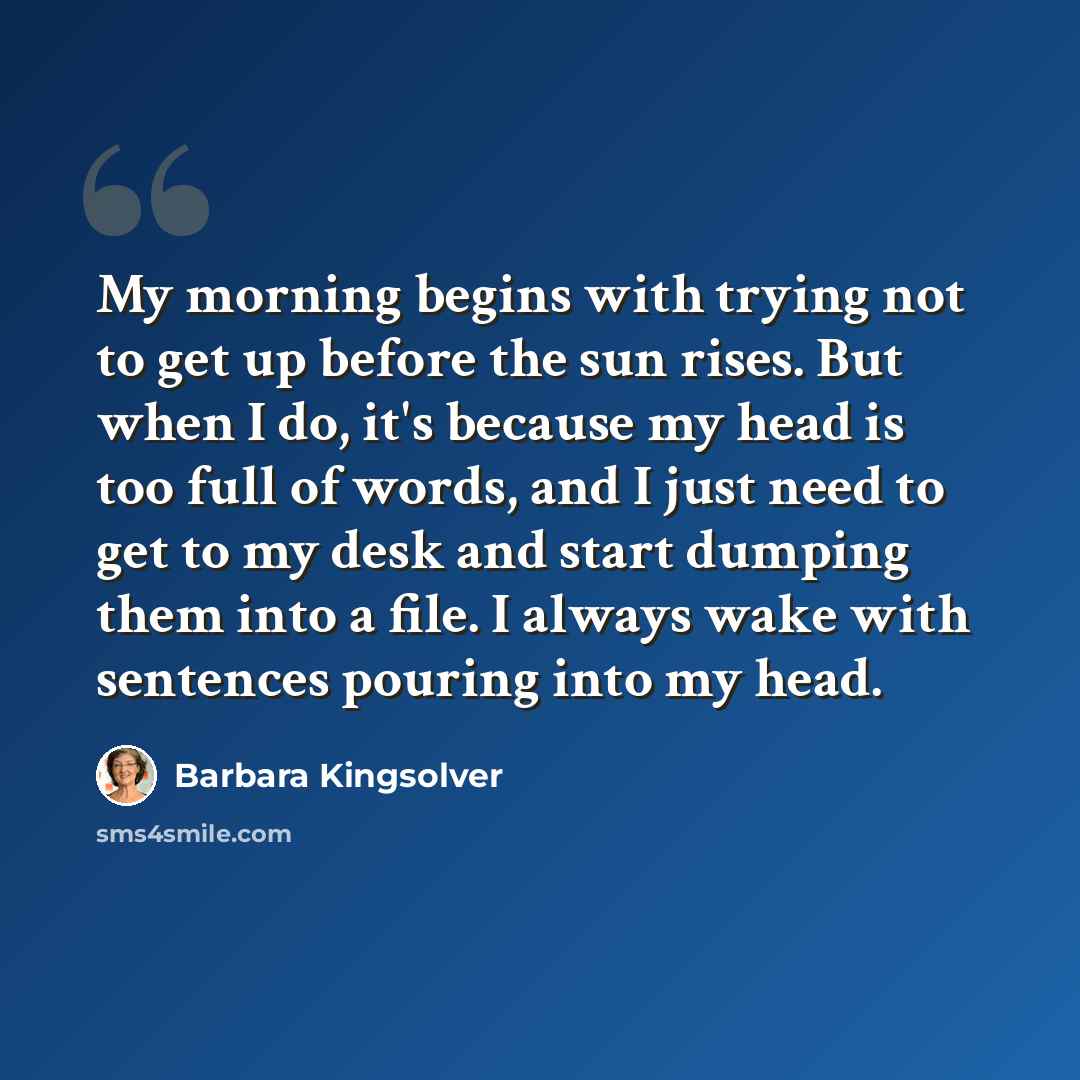 “My morning begins with trying not to get up before the sun rises. But when I do, it's because my head is too full of words, and I just need to get to my desk and start dumping them into a file. I always wake with sentences pouring into my head.” quote by Barbara Kingsolver