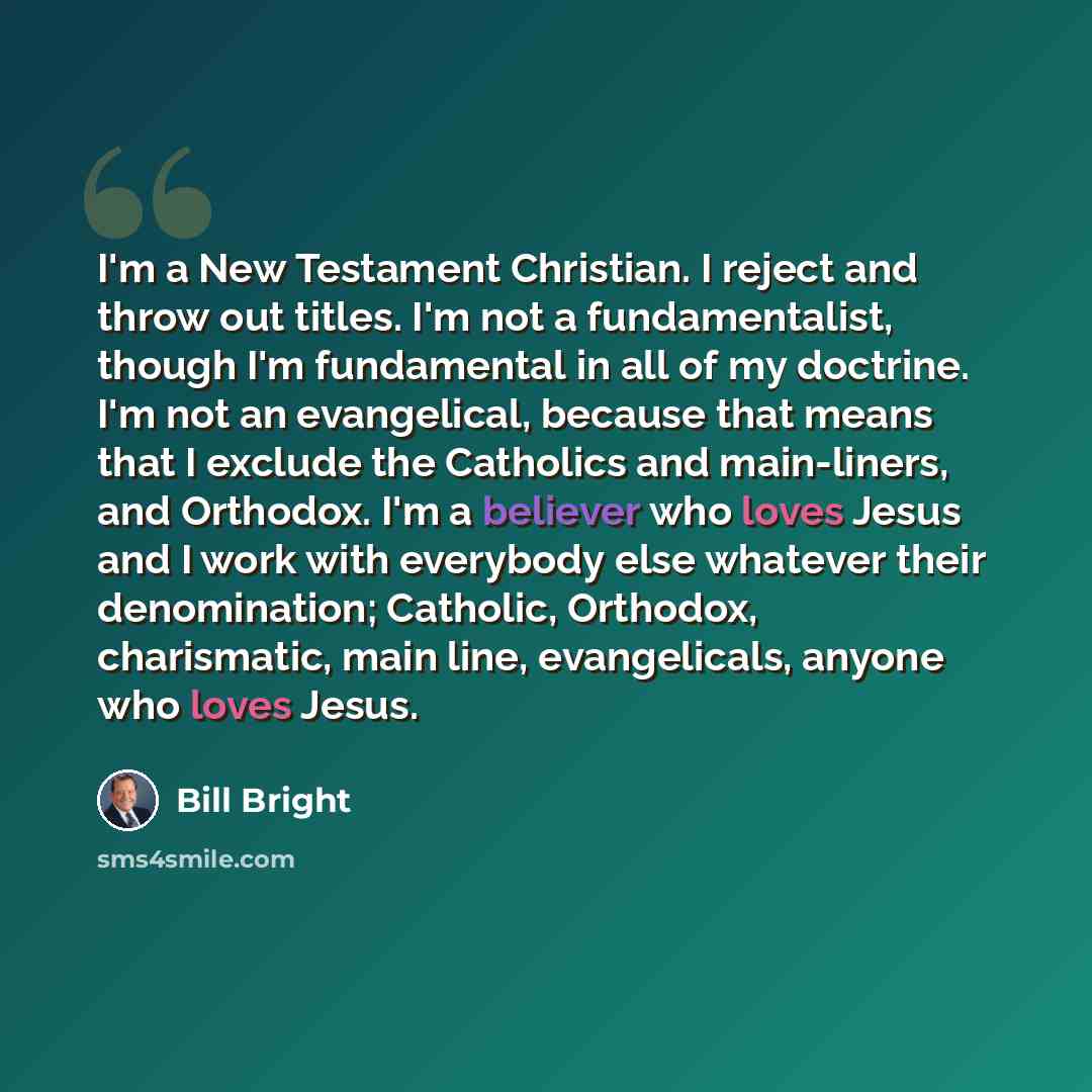 “I'm a New Testament Christian. I reject and throw out titles. I'm not a fundamentalist, though I'm fundamental in all of my doctrine. I'm not an evangelical, because that means that I exclude the Catholics and main-liners, and Orthodox. I'm a believer who loves Jesus and I work with everybody else…” quote by Bill Bright