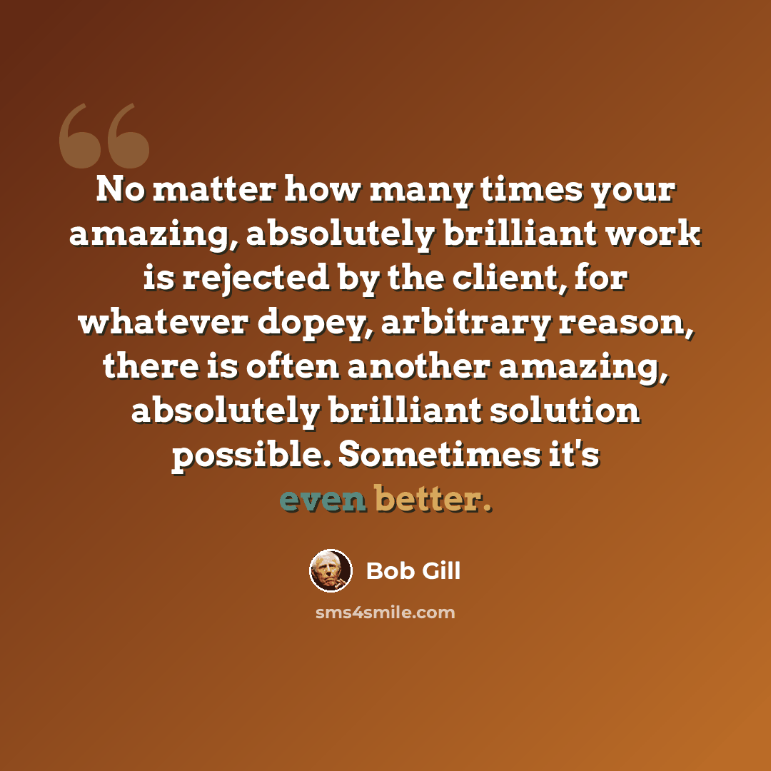 “No matter how many times your amazing, absolutely brilliant work is rejected by the client, for whatever dopey, arbitrary reason, there is often another amazing, absolutely brilliant solution possible. Sometimes it's even better.” quote by Bob Gill