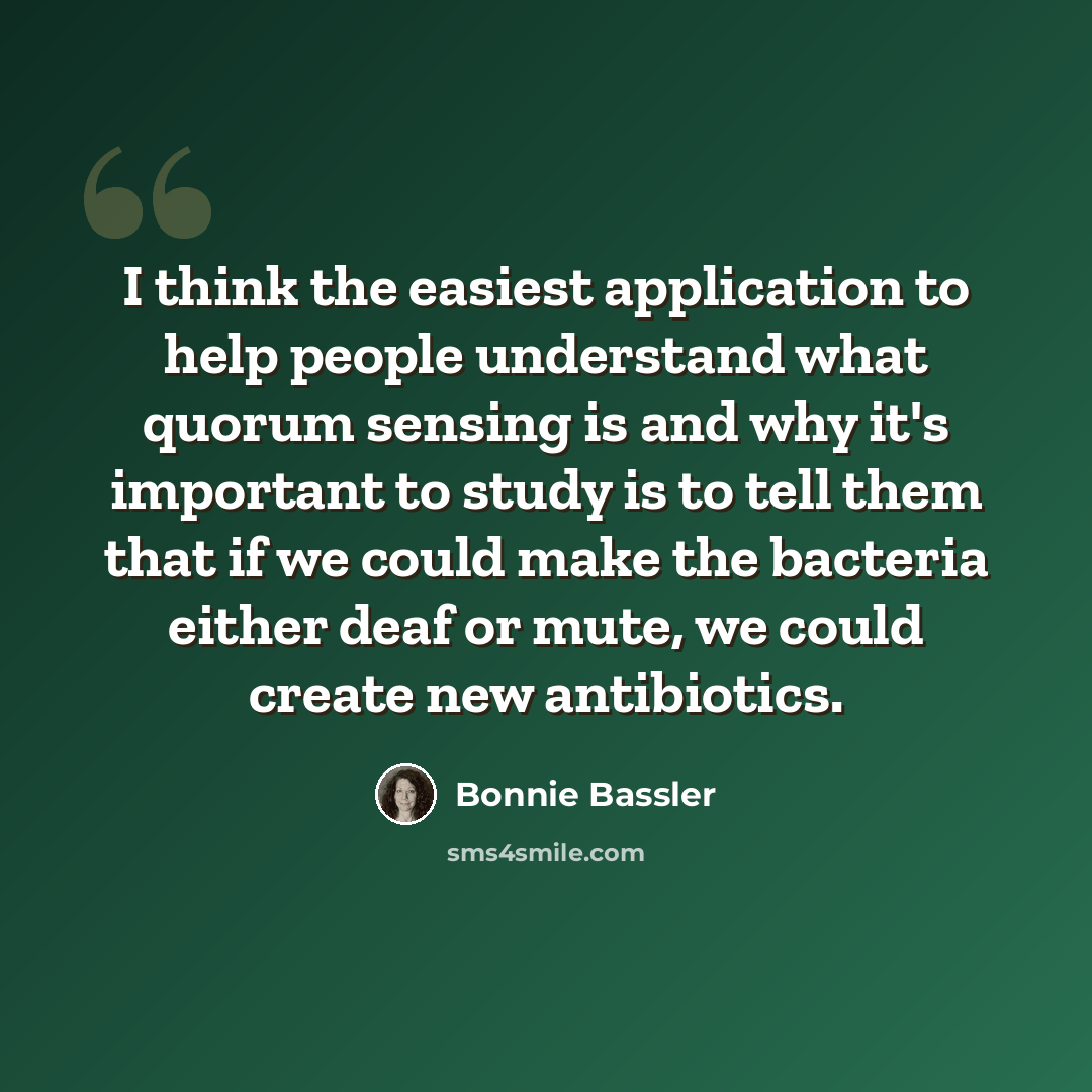 “I think the easiest application to help people understand what quorum sensing is and why it's important to study is to tell them that if we could make the bacteria either deaf or mute, we could create new antibiotics.” quote by Bonnie Bassler