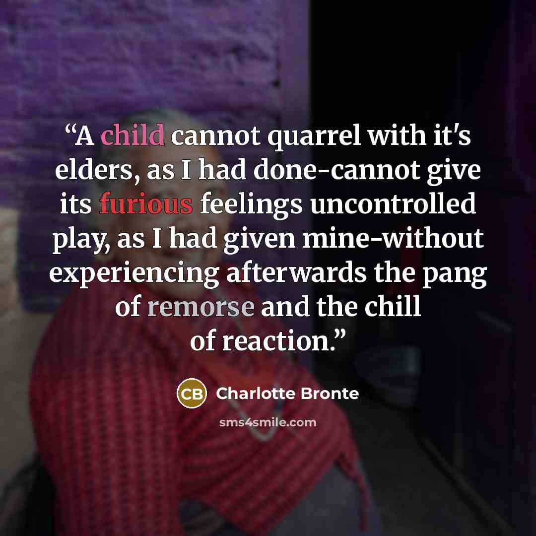 “A child cannot quarrel with it's elders, as I had done-cannot give its furious feelings uncontrolled play, as I had given mine-without experiencing afterwards the pang of remorse and the chill of reaction.” quote by Charlotte Brontë