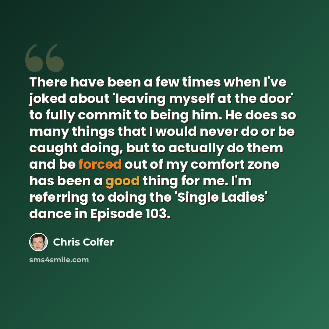 “There have been a few times when I've joked about 'leaving myself at the door' to fully commit to being him. He does so many things that I would never do or be caught doing, but to actually do them and be forced out of my comfort zone has been a good thing for me. I'm referring to doing the…” quote by Chris Colfer