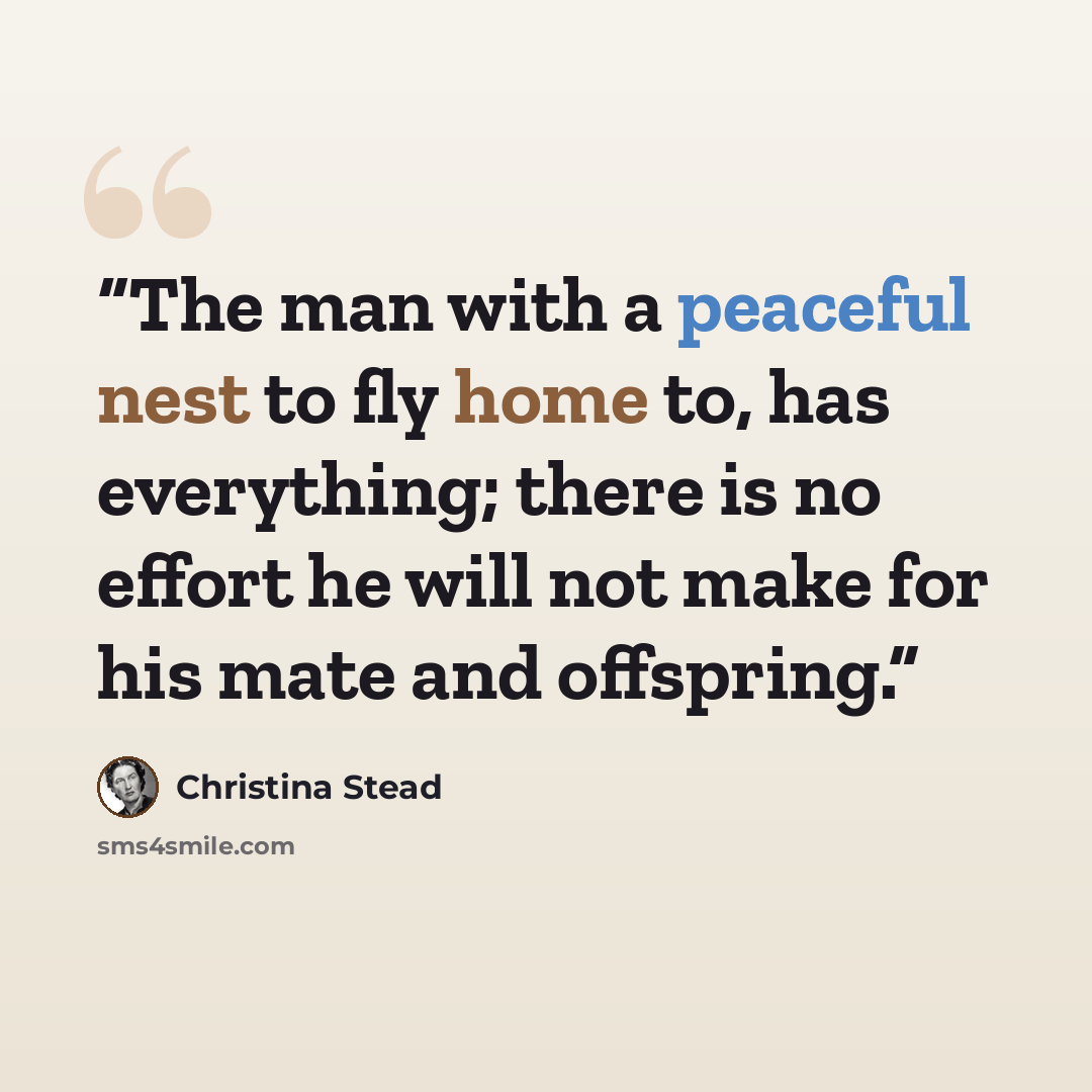 “The man with a peaceful nest to fly home to, has everything; there is no effort he will not make for his mate and offspring.” quote by Christina Stead