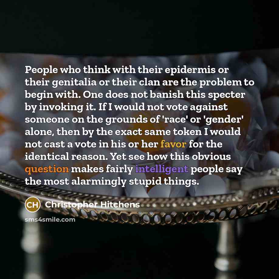 “People who think with their epidermis or their genitalia or their clan are the problem to begin with. One does not banish this specter by invoking it. If I would not vote against someone on the grounds of 'race' or 'gender' alone, then by the exact same token I would not cast a vote in his or her…” quote by Christopher Hitchens