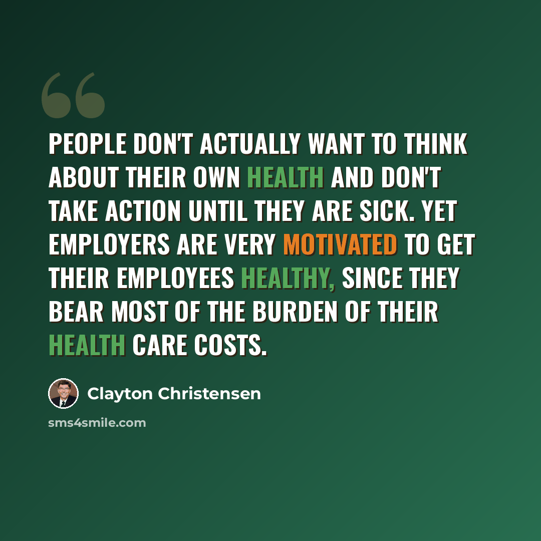 “People don't actually want to think about their own health and don't take action until they are sick. Yet employers are very motivated to get their employees healthy, since they bear most of the burden of their health care costs.” quote by Clayton Christensen