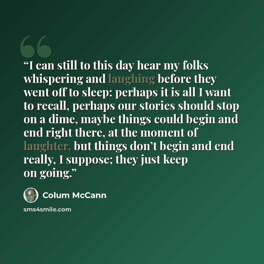 “I can still to this day hear my folks whispering and laughing before they went off to sleep: perhaps it is all I want to recall, perhaps our stories should stop on a dime, maybe things could begin and end right there, at the moment of laughter, but things don’t begin and end really, I suppose…” quote by Colum McCann