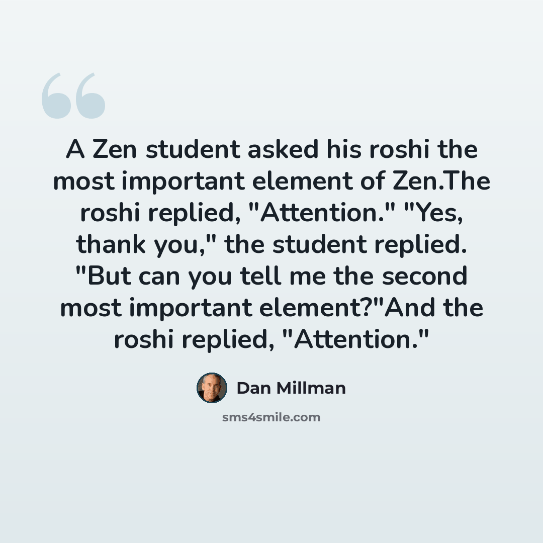 “A Zen student asked his roshi the most important element of Zen.The roshi replied, "Attention." "Yes, thank you," the student replied. "But can you tell me the second most important element?"And the roshi replied, "Attention."” quote by Dan Millman