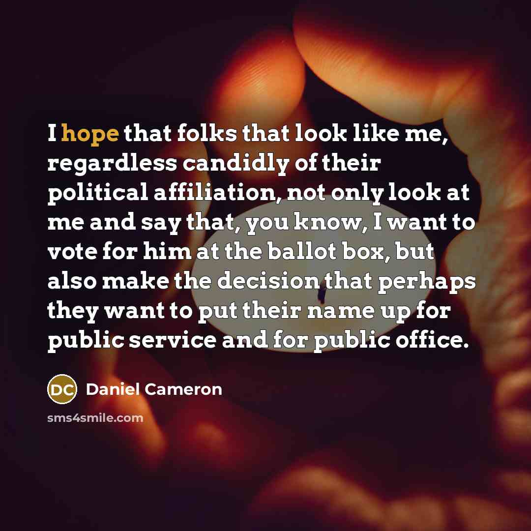 “I hope that folks that look like me, regardless candidly of their political affiliation, not only look at me and say that, you know, I want to vote for him at the ballot box, but also make the decision that perhaps they want to put their name up for public service and for public office.” quote by Daniel Cameron