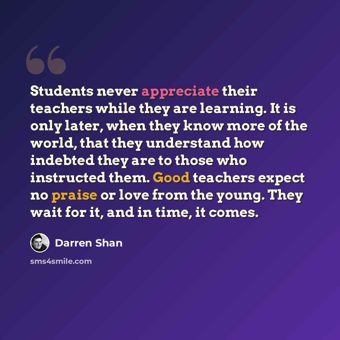 “Students never appreciate their teachers while they are learning. It is only later, when they know more of the world, that they understand how indebted they are to those who instructed them. Good teachers expect no praise or love from the young. They wait for it, and in time, it comes.” quote by Darren Shan