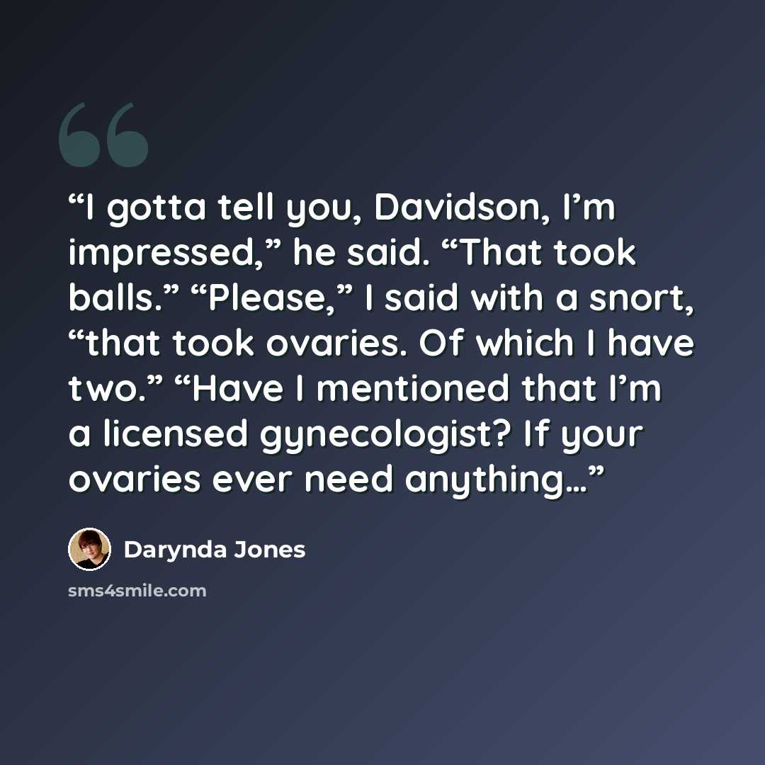 “I gotta tell you, Davidson, I’m impressed,” he said. “That took balls.” “Please,” I said with a snort, “that took ovaries. Of which I have two.” “Have I mentioned that I’m a licensed gynecologist? If your ovaries ever need anything…” quote by Darynda Jones