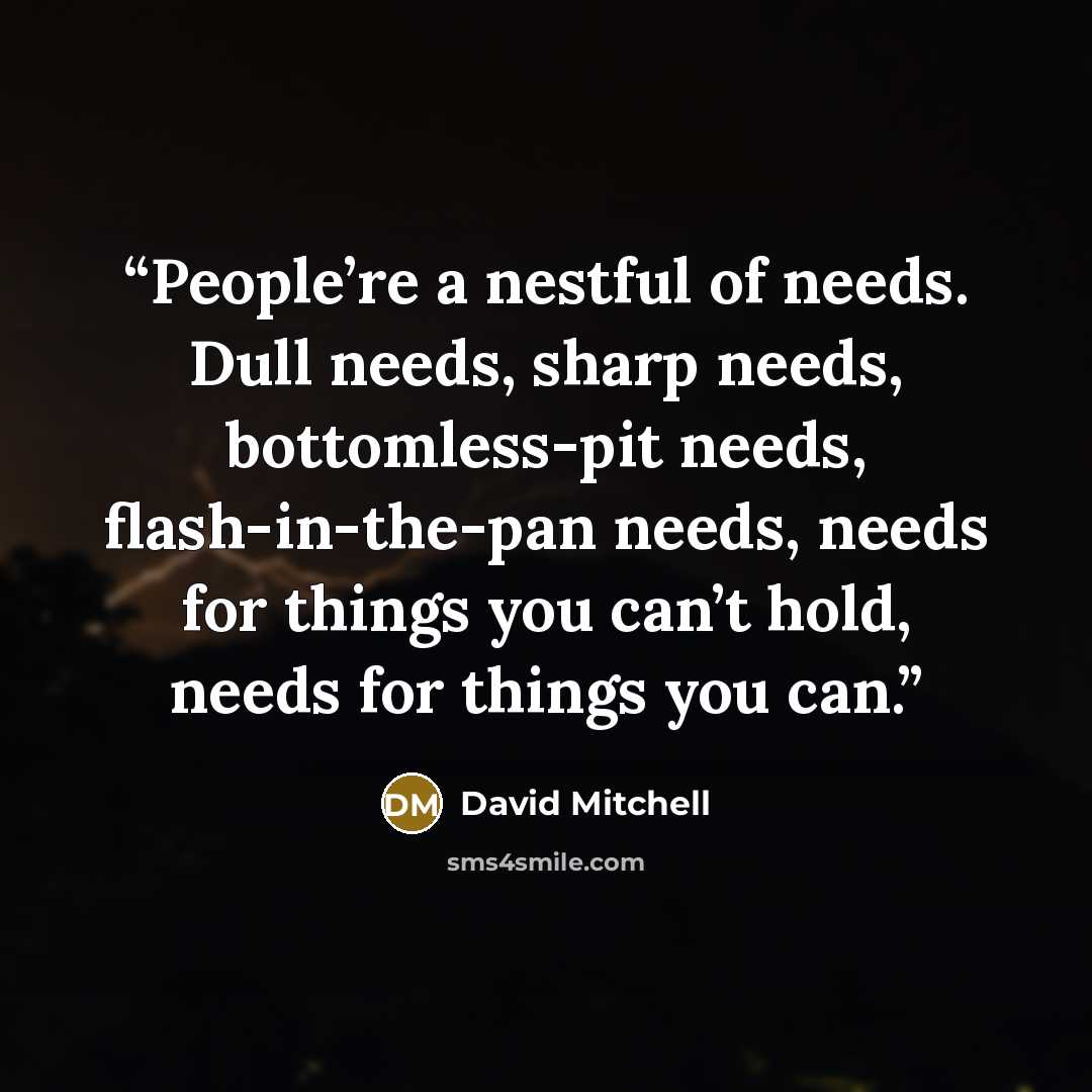 “People’re a nestful of needs. Dull needs, sharp needs, bottomless-pit needs, flash-in-the-pan needs, needs for things you can’t hold, needs for things you can.” quote by David Mitchell