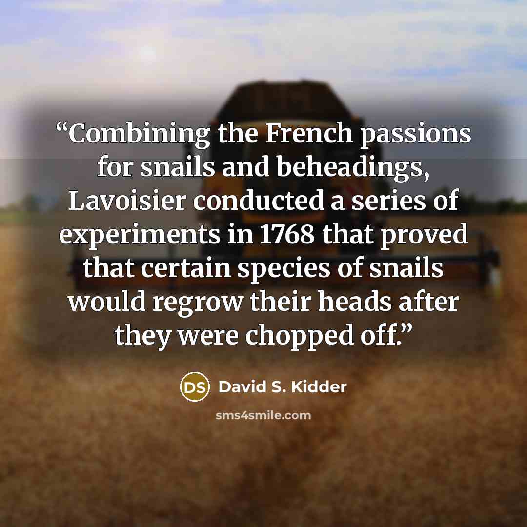 “Combining the French passions for snails and beheadings, Lavoisier conducted a series of experiments in 1768 that proved that certain species of snails would regrow their heads after they were chopped off.” quote by David S. Kidder