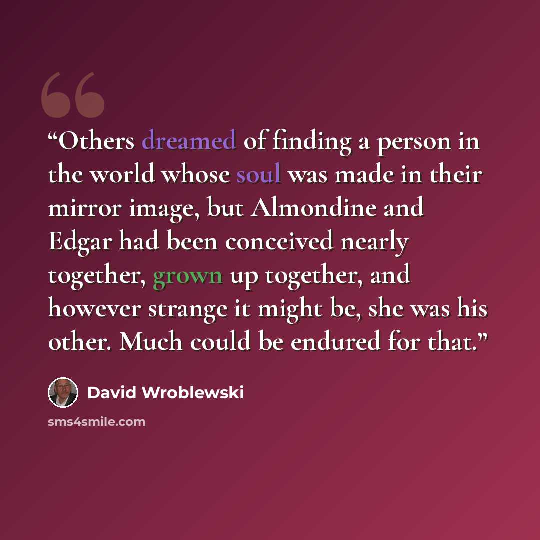 “Others dreamed of finding a person in the world whose soul was made in their mirror image, but Almondine and Edgar had been conceived nearly together, grown up together, and however strange it might be, she was his other. Much could be endured for that.” quote by David Wroblewski