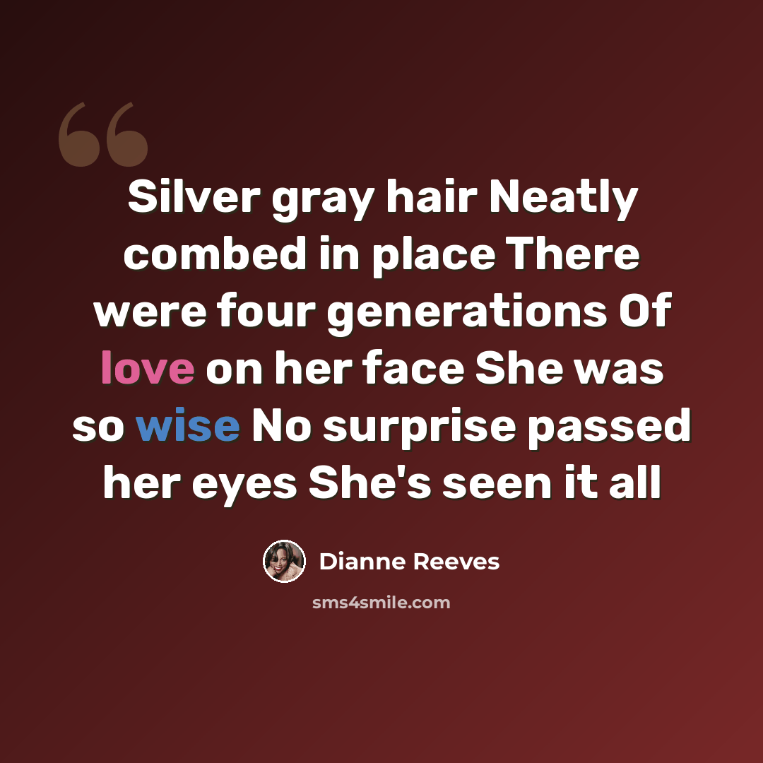 “Silver gray hair Neatly combed in place There were four generations Of love on her face She was so wise No surprise passed her eyes She's seen it all” quote by Dianne Reeves