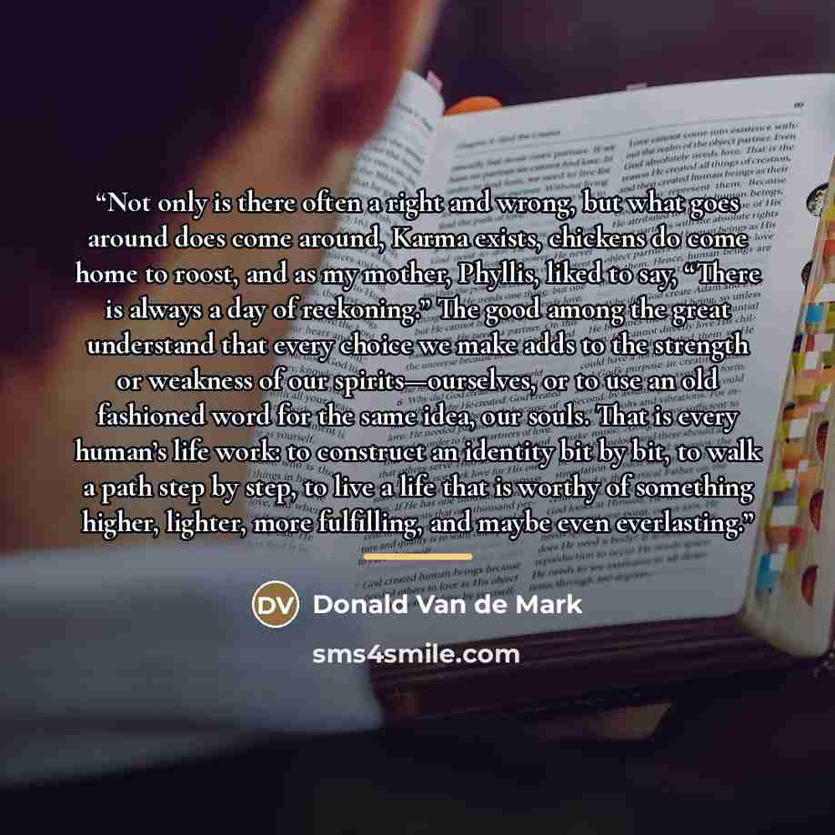 “Not only is there often a right and wrong, but what goes around does come around, Karma exists, chickens do come home to roost, and as my mother, Phyllis, liked to say, “There is always a day of reckoning.” The good among the great understand that every choice we make adds to the strength or…” quote by Donald Van de Mark
