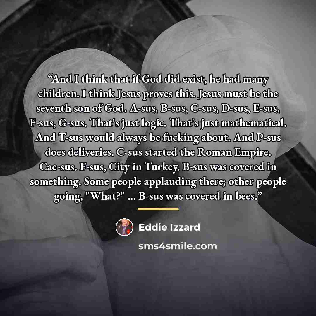 “And I think that if God did exist, he had many children. I think Jesus proves this. Jesus must be the seventh son of God. A-sus, B-sus, C-sus, D-sus, E-sus, F-sus, G-sus. That's just logic. That's just mathematical. And T-sus would always be fucking about. And P-sus does deliveries. C-sus started…” quote by Eddie Izzard
