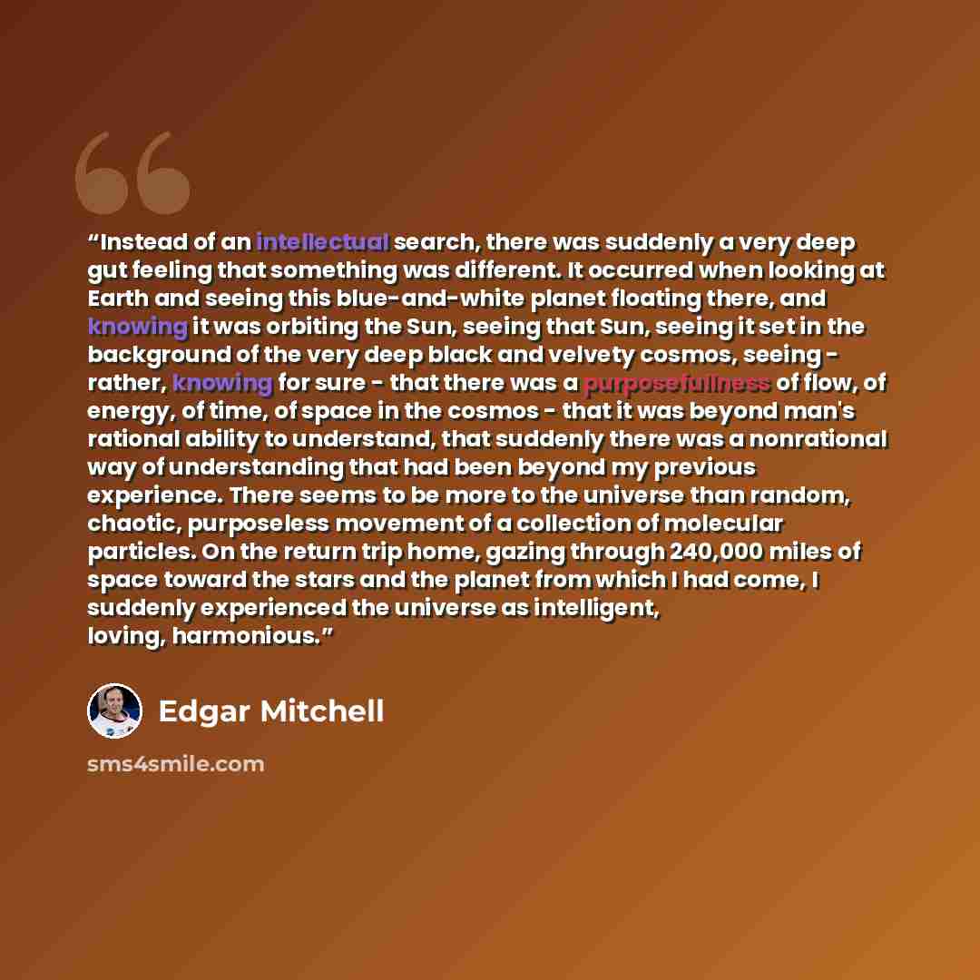 “Instead of an intellectual search, there was suddenly a very deep gut feeling that something was different. It occurred when looking at Earth and seeing this blue-and-white planet floating there, and knowing it was orbiting the Sun, seeing that Sun, seeing it set in the background of the very deep…” quote by Edgar Mitchell