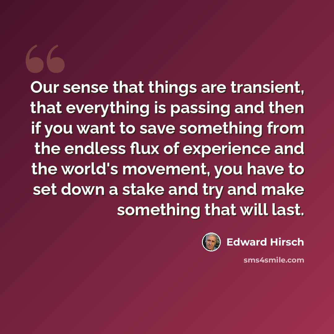 “Our sense that things are transient, that everything is passing and then if you want to save something from the endless flux of experience and the world's movement, you have to set down a stake and try and make something that will last.” quote by Edward Hirsch