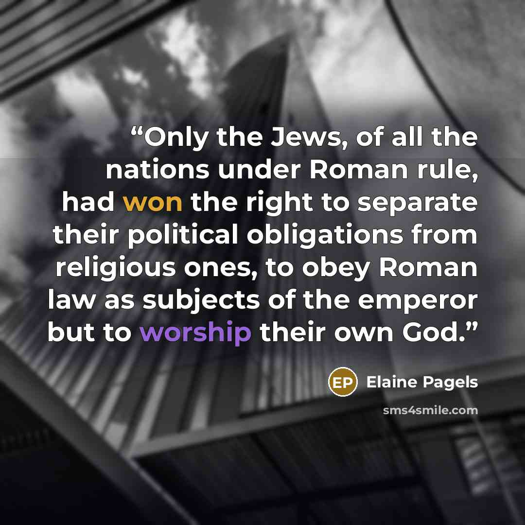“Only the Jews, of all the nations under Roman rule, had won the right to separate their political obligations from religious ones, to obey Roman law as subjects of the emperor but to worship their own God.” quote by Elaine Pagels