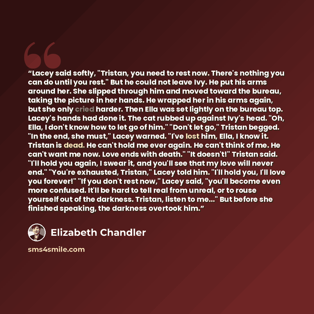 “Lacey said softly, "Tristan, you need to rest now. There's nothing you can do until you rest." But he could not leave Ivy. He put his arms around her. She slipped through him and moved toward the bureau, taking the picture in her hands. He wrapped her in his arms again, but she only cried harder…” quote by Elizabeth Chandler