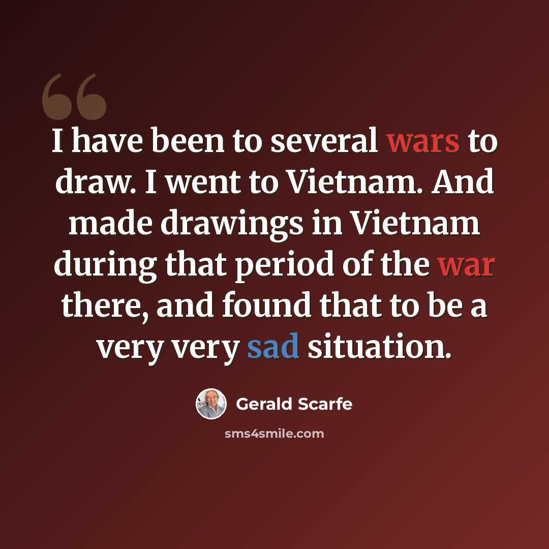 “I have been to several wars to draw. I went to Vietnam. And made drawings in Vietnam during that period of the war there, and found that to be a very very sad situation.” quote by Gerald Scarfe
