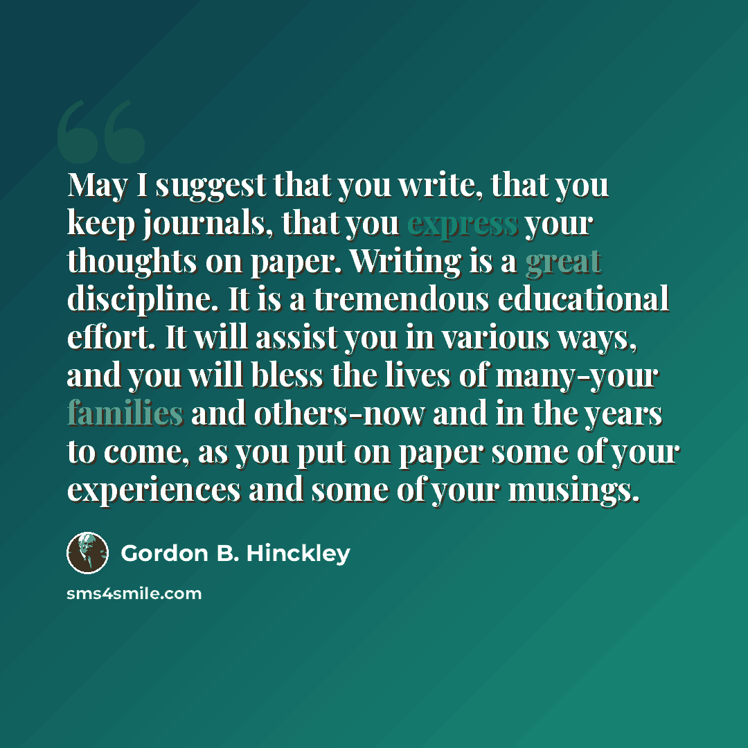 “May I suggest that you write, that you keep journals, that you express your thoughts on paper. Writing is a great discipline. It is a tremendous educational effort. It will assist you in various ways, and you will bless the lives of many-your families and others-now and in the years to come, as…” quote by Gordon B. Hinckley