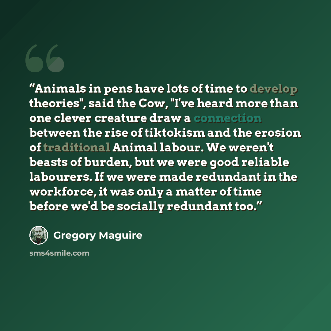 “Animals in pens have lots of time to develop theories", said the Cow, "I've heard more than one clever creature draw a connection between the rise of tiktokism and the erosion of traditional Animal labour. We weren't beasts of burden, but we were good reliable labourers. If we were made redundant…” quote by Gregory Maguire