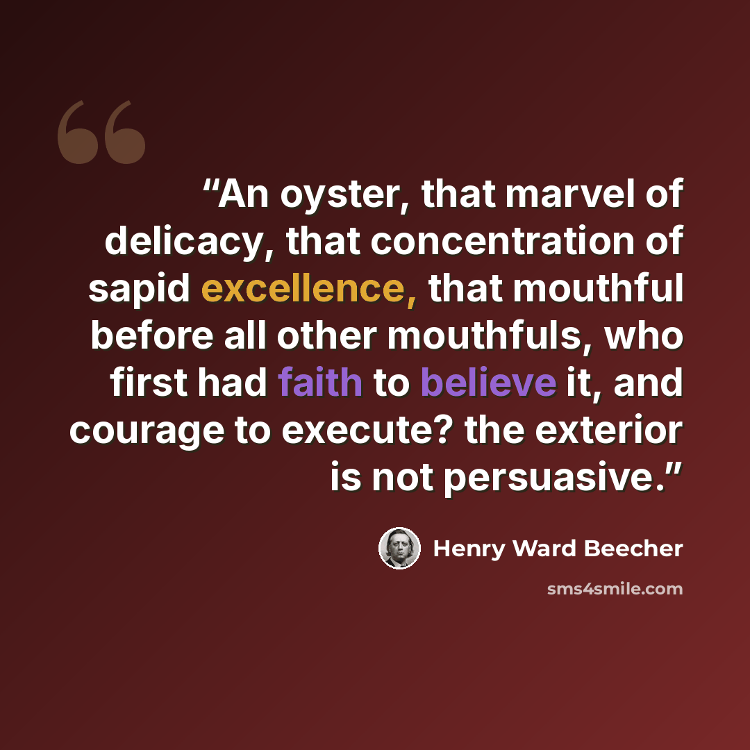“An oyster, that marvel of delicacy, that concentration of sapid excellence, that mouthful before all other mouthfuls, who first had faith to believe it, and courage to execute? the exterior is not persuasive.” quote by Henry Ward Beecher