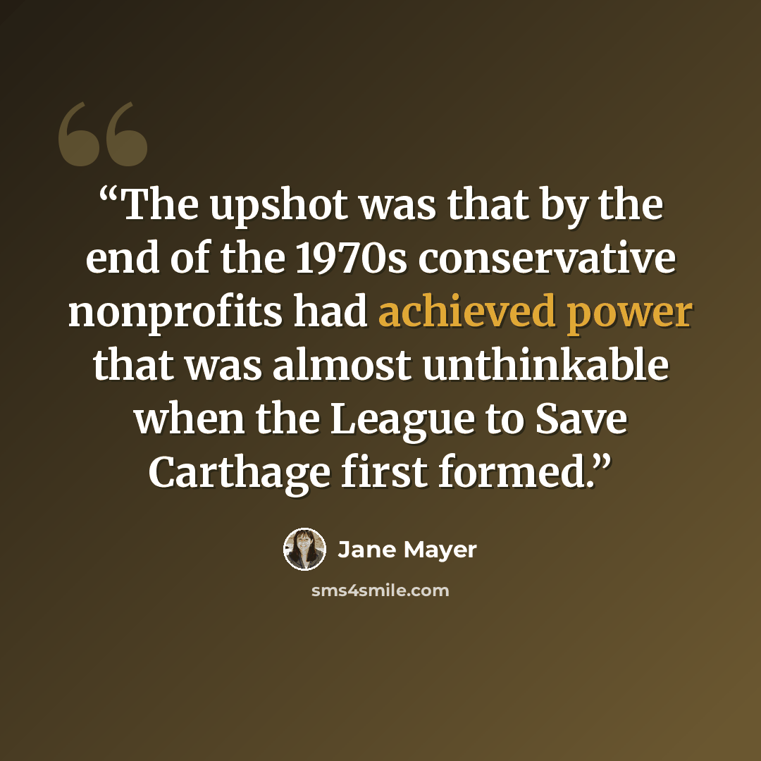 “The upshot was that by the end of the 1970s conservative nonprofits had achieved power that was almost unthinkable when the League to Save Carthage first formed.” quote by Jane Mayer