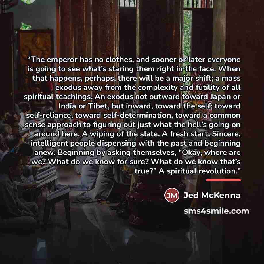 “The emperor has no clothes, and sooner or later everyone is going to see what’s staring them right in the face. When that happens, perhaps, there will be a major shift; a mass exodus away from the complexity and futility of all spiritual teachings. An exodus not outward toward Japan or India or…” quote by Jed McKenna
