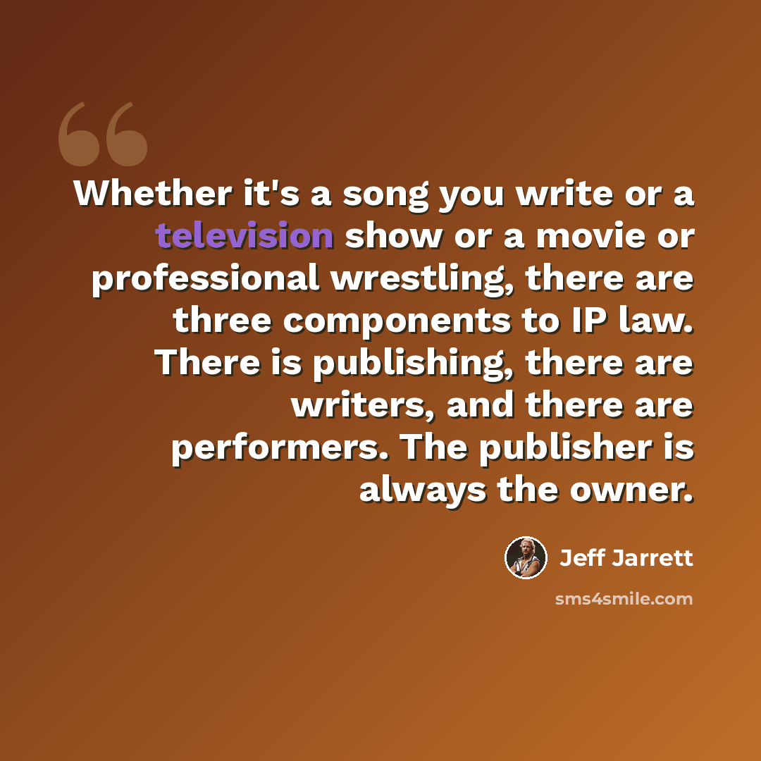 “Whether it's a song you write or a television show or a movie or professional wrestling, there are three components to IP law. There is publishing, there are writers, and there are performers. The publisher is always the owner.” quote by Jeff Jarrett