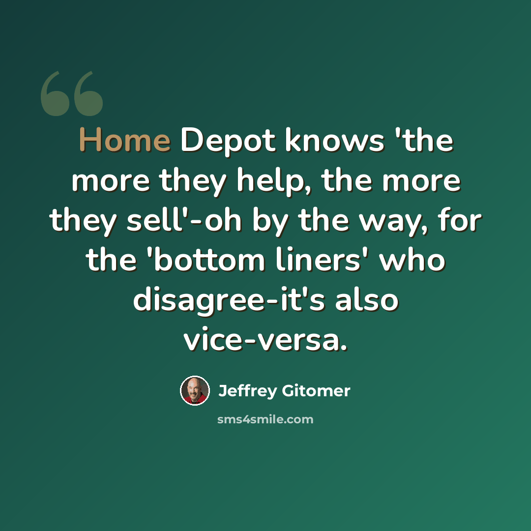 “Home Depot knows 'the more they help, the more they sell'-oh by the way, for the 'bottom liners' who disagree-it's also vice-versa.” quote by Jeffrey Gitomer