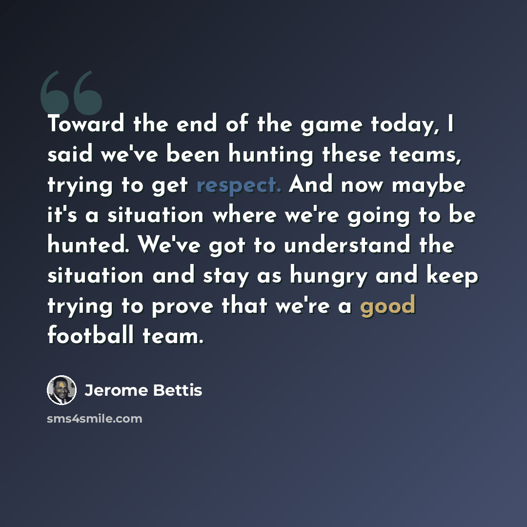 “Toward the end of the game today, I said we've been hunting these teams, trying to get respect. And now maybe it's a situation where we're going to be hunted. We've got to understand the situation and stay as hungry and keep trying to prove that we're a good football team.” quote by Jerome Bettis