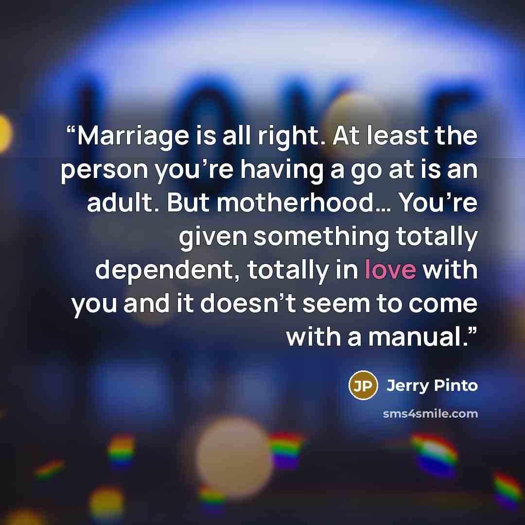 “Marriage is all right. At least the person you’re having a go at is an adult. But motherhood… You’re given something totally dependent, totally in love with you and it doesn’t seem to come with a manual.” quote by Jerry Pinto
