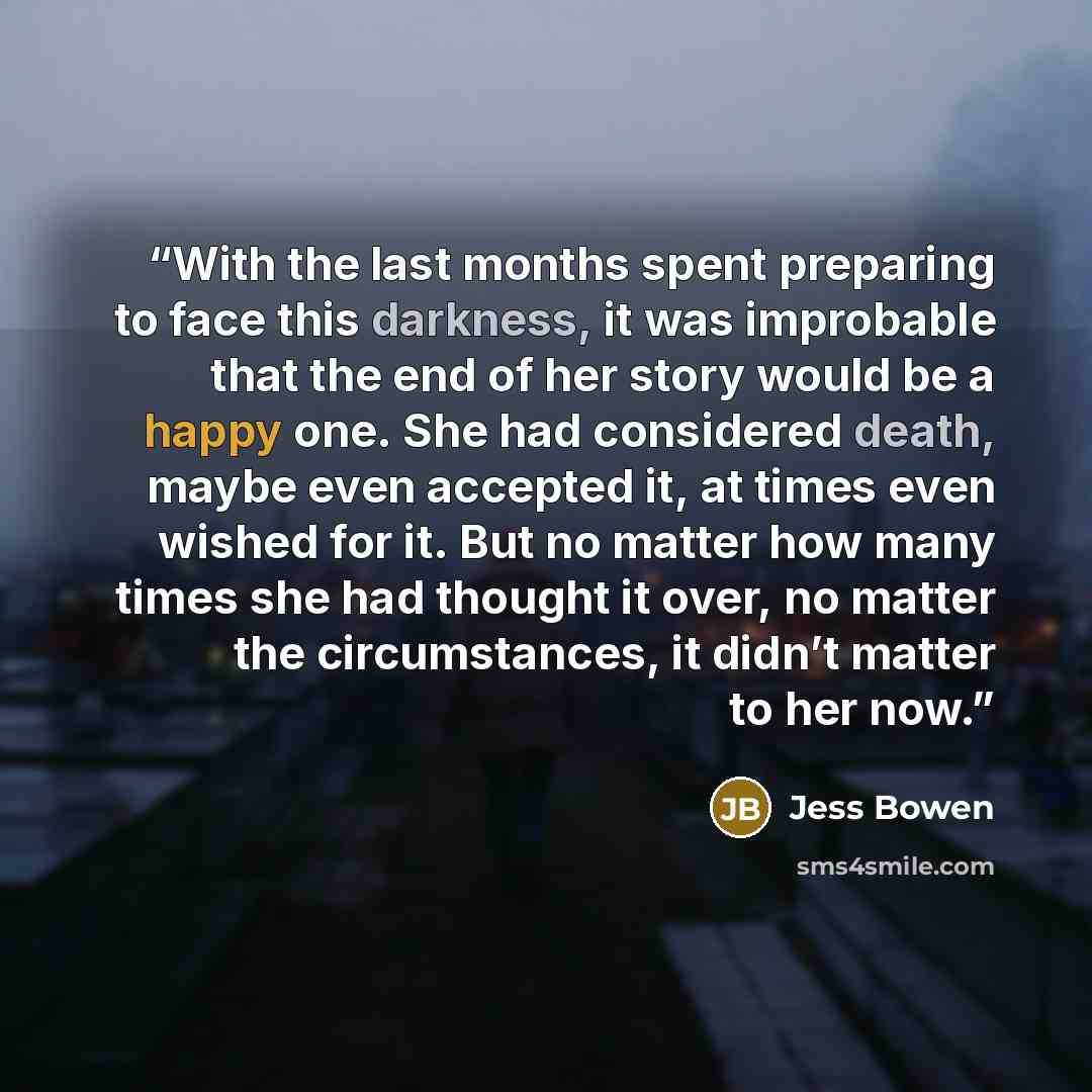 “With the last months spent preparing to face this darkness, it was improbable that the end of her story would be a happy one. She had considered death, maybe even accepted it, at times even wished for it. But no matter how many times she had thought it over, no matter the circumstances, it didn’t…” quote by Jess Bowen