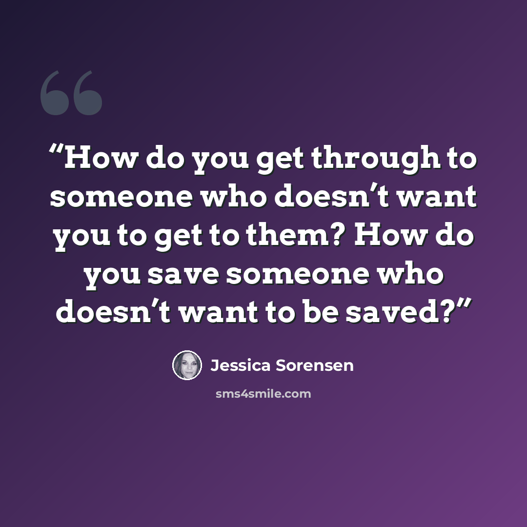 “How do you get through to someone who doesn’t want you to get to them? How do you save someone who doesn’t want to be saved?” quote by Jessica Sorensen