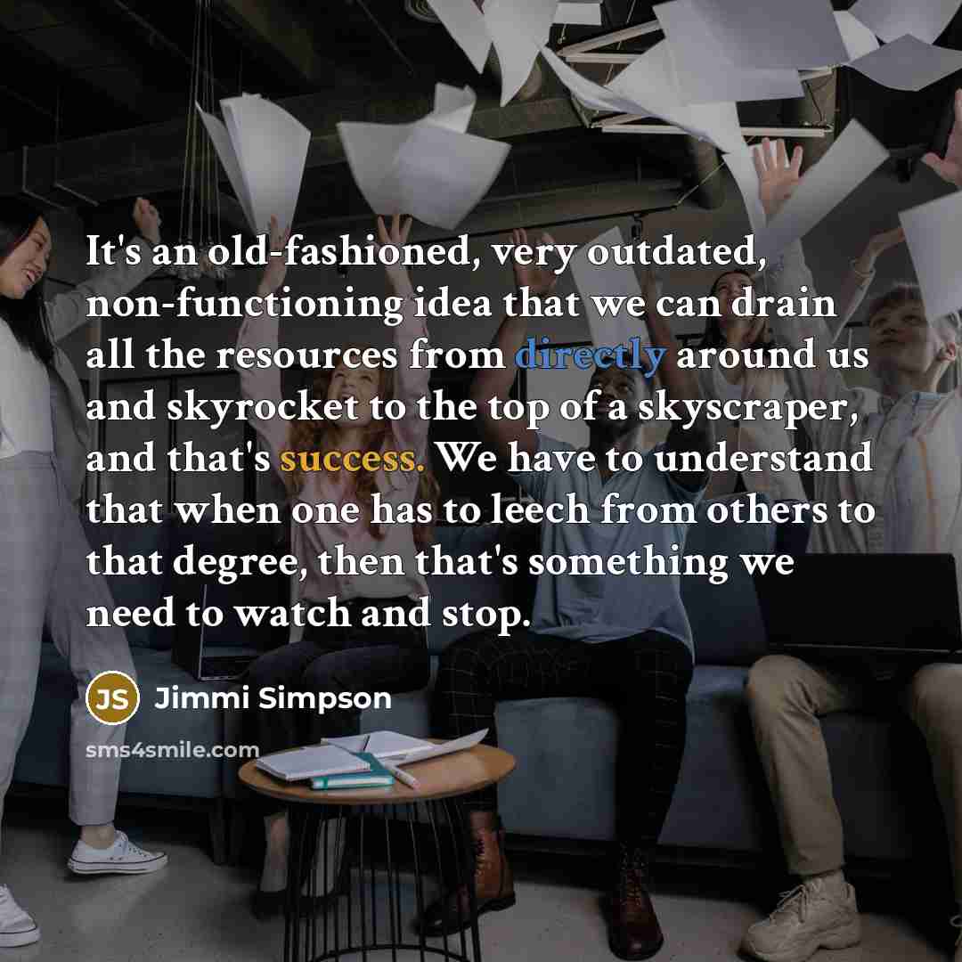“It's an old-fashioned, very outdated, non-functioning idea that we can drain all the resources from directly around us and skyrocket to the top of a skyscraper, and that's success. We have to understand that when one has to leech from others to that degree, then that's something we need to watch…” quote by Jimmi Simpson