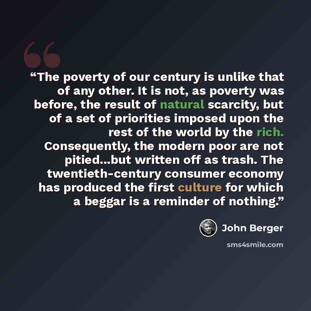 “The poverty of our century is unlike that of any other. It is not, as poverty was before, the result of natural scarcity, but of a set of priorities imposed upon the rest of the world by the rich. Consequently, the modern poor are not pitied...but written off as trash. The twentieth-century…” quote by John Berger