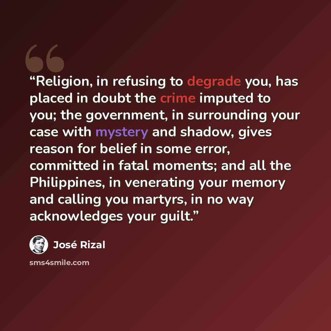 “Religion, in refusing to degrade you, has placed in doubt the crime imputed to you; the government, in surrounding your case with mystery and shadow, gives reason for belief in some error, committed in fatal moments; and all the Philippines, in venerating your memory and calling you martyrs, in no…” quote by José Rizal