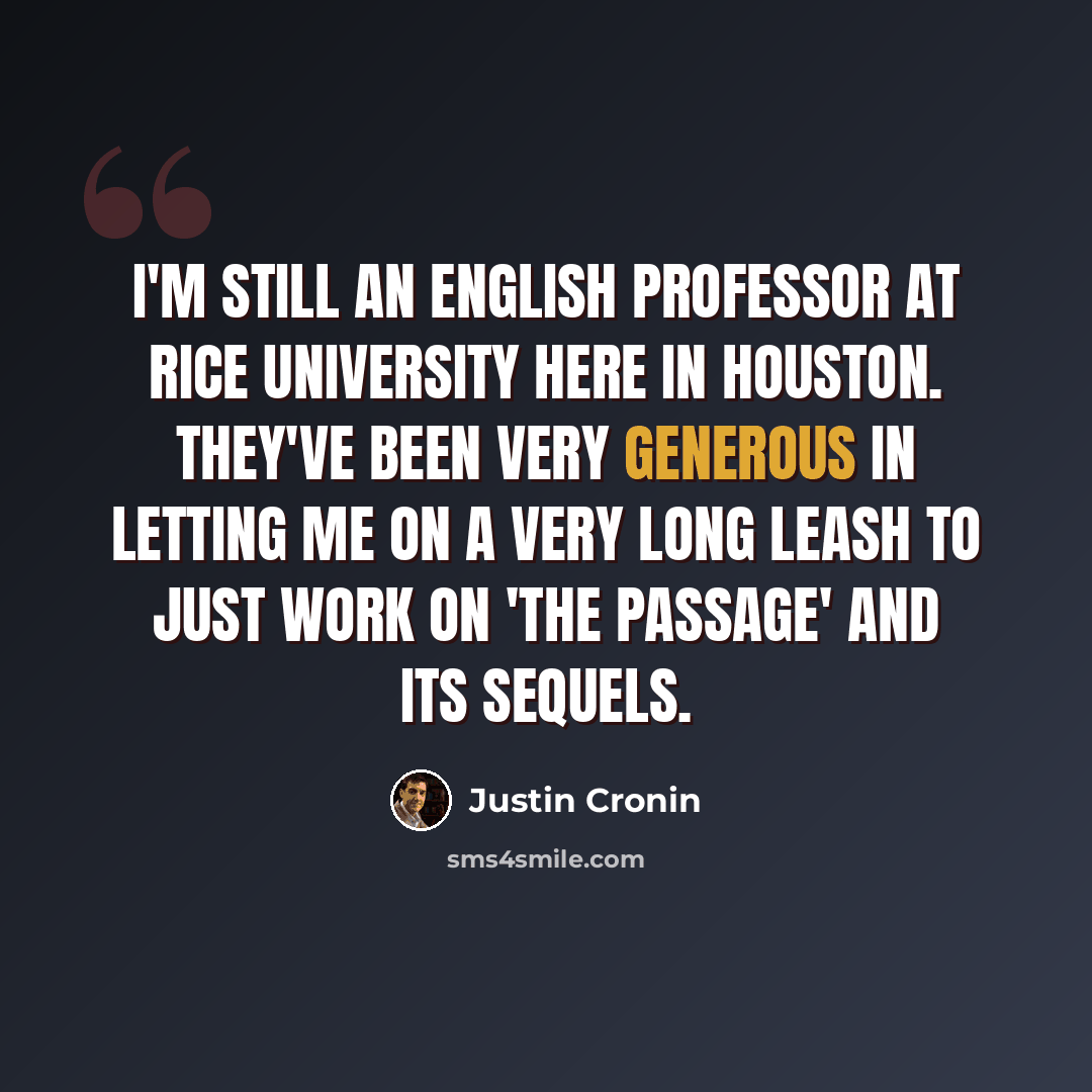 “I'm still an English professor at Rice University here in Houston. They've been very generous in letting me on a very long leash to just work on 'The Passage' and its sequels.” quote by Justin Cronin